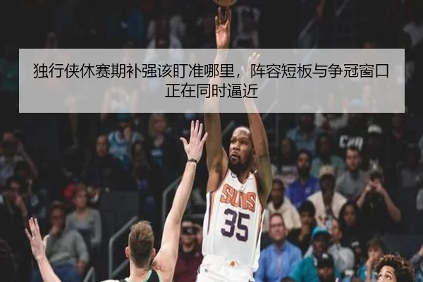 独行侠休赛期补强该盯准哪里，阵容短板与争冠窗口正在同时逼近